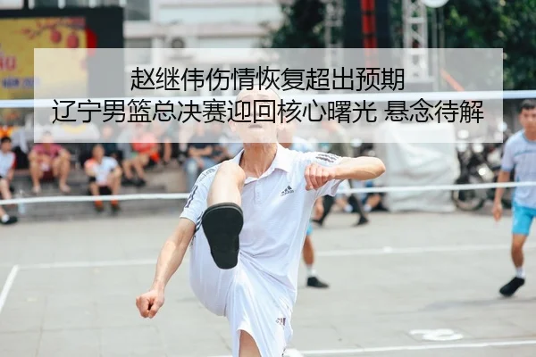 赵继伟伤情恢复超出预期 辽宁男篮总决赛迎回核心曙光 悬念待解